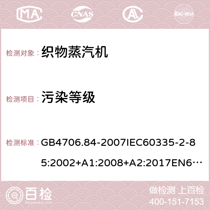 污染等级 家用和类似用途电器的安全第2部分_织物蒸汽机的特殊要求 GB4706.84-2007
IEC60335-2-85:2002+A1:2008+A2:2017
EN60335-2-85:2003+A1:2008+A11:2018
AS/NZS60335.2.85:2005+A1:2009
SANS60335-2-85:2009(Ed.2.01)AS/NZS60335.2.85:2018 附录M