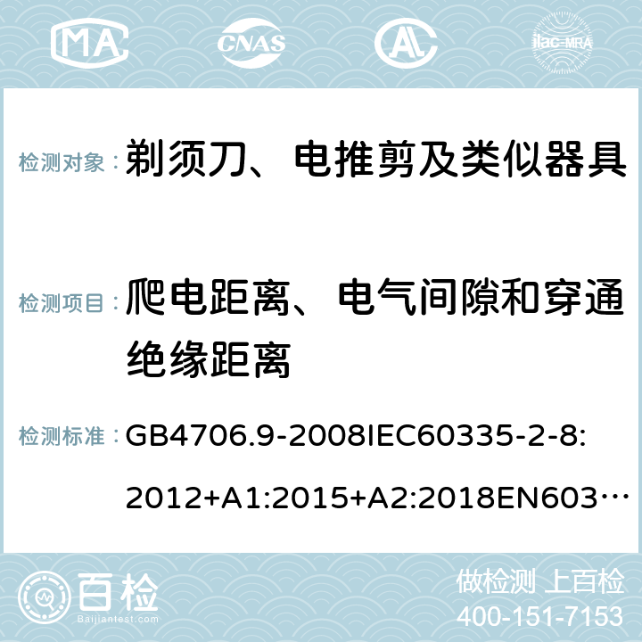 爬电距离、电气间隙和穿通绝缘距离 家用和类似用途电器的安全剃须刀、电推剪及类似器具 GB4706.9-2008
IEC60335-2-8:2012+A1:2015+A2:2018
EN60335-2-8:2015+A1：2016
AS/NZS60335.2.8:2004+A1:2006+A2:2009
AS/NZS60335.2.8:2013+A1:2017+A2:2019
SANS60335-2-8:2013(Ed.3.00) 29