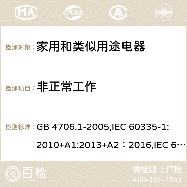 非正常工作 家用和类似用途电器的安全 第一部分-通用要求 GB 4706.1-2005,IEC 60335-1:2010+A1:2013+A2：2016,IEC 60335-1:2001+A1:2004+A2:2006,EN 60335-1:2012+A11:2014+A13:2017+A1:2019+A14:2019+A2:2019,EN 60335-1:2002+A1:2004+A11:2004+A2:2006+A12:2006+A13:2008+A14:2010+A15:2011,AS/NZS 60335.1:2011+A1:2012+A2:2014+A3:2015+A4:2017+A5:2019,ES 1781/2020 19