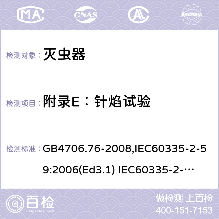 附录E：针焰试验 家用和类似用途电器的安全　灭虫器的特殊要求 GB4706.76-2008,IEC60335-2-59:2006(Ed3.1) 
IEC60335-2-59:2002+A1:2006+A2:2009,
EN60335-2-59:2003+A11:2018 附录E