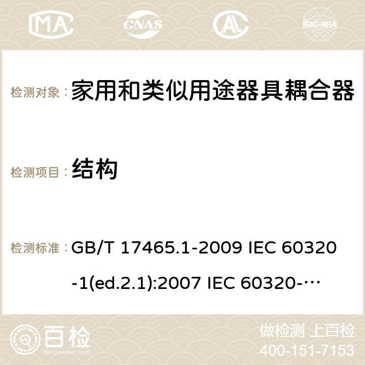 结构 家用和类似用途器具耦合器 第1部分：通用要求 GB/T 17465.1-2009 IEC 60320-1(ed.2.1):2007 IEC 60320-1:2015+A1:2018 EN 60320-1:2001+A1:2007 EN 60320-1:2015 BS EN 60320-1:2001+A1:2007 BS EN 60320-1:2015 AS/NZS 60320.1:2012 VC 8012:2010 SANS 60320-1:2019 (Ed. 4.01) DIN EN 60320-1:2008 DIN EN 60320-1:2016-04; VDE 0625-1:2016-04 13