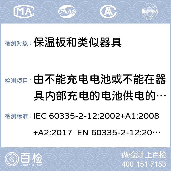 由不能充电电池或不能在器具内部充电的电池供电的器具 IEC 60335-2-12 家用和类似用途电器的安全 保温板和类似器具的特殊要求 :2002+A1:2008+A2:2017 EN 60335-2-12:2003+A1:2008 +A2:2019 +A11:2019 附录S