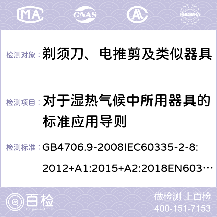 对于湿热气候中所用器具的标准应用导则 家用和类似用途电器的安全剃须刀、电推剪及类似器具 GB4706.9-2008
IEC60335-2-8:2012+A1:2015+A2:2018
EN60335-2-8:2015+A1：2016
AS/NZS60335.2.8:2004+A1:2006+A2:2009
AS/NZS60335.2.8:2013+A1:2017+A2:2019
SANS60335-2-8:2013(Ed.3.00) 附录P