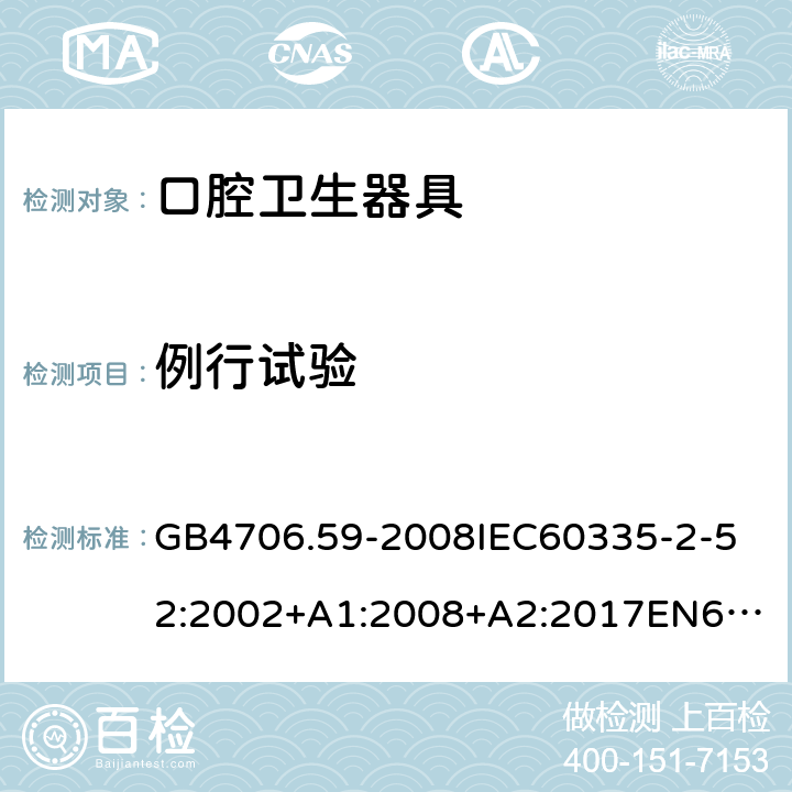 例行试验 家用和类似用途电器的安全口腔卫生器具的特殊要求 GB4706.59-2008
IEC60335-2-52:2002+A1:2008+A2:2017
EN60335-2-52:2003+A1:2008+A11:2010+AC:2012+A12:2019
AS/NZS60335.2.52:2006+A1:2009AS/NZS60335.2.52:2018SANS60335-2-52:2009(Ed.3.01) 附录A