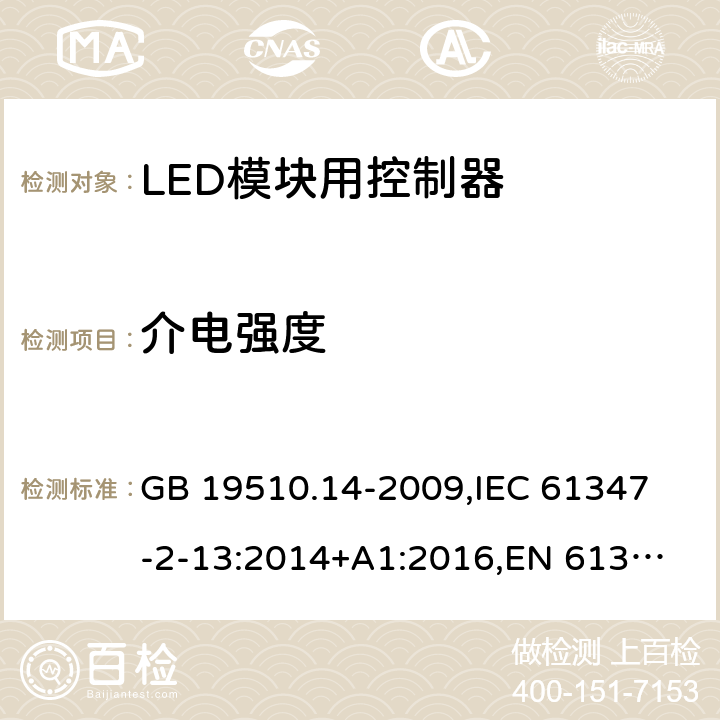 介电强度 灯的控制装置 第14部分:LED模块用直流或交流电子控制装置的特殊要求 GB 19510.14-2009,
IEC 61347-2-13:2014+A1:2016,
EN 61347-2-13:2014/A1:2017,
AS/NZS IEC 61347.2.13:2013,
AS IEC 61347.2.13:2018,J61347-2-13(H29),JIS C 8147-2-13:2017 12