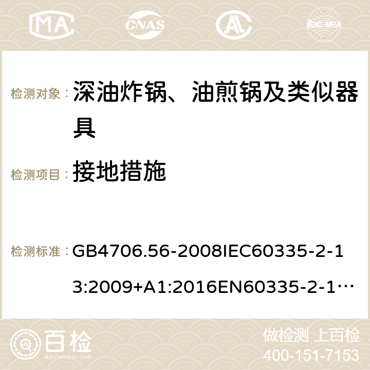 接地措施 家用和类似用途电器的安全深油炸锅、油煎锅及类似器具的特殊要求 GB4706.56-2008
IEC60335-2-13:2009+A1:2016
EN60335-2-13:2010+A11:2012+A1:2019
AS/NZS60335.2.13:2010AS/NZS60335.2.13:2017
SANS60335-2-13:2011(Ed.3.00)SANS60335-2-13:2017(Ed.3.01) 27