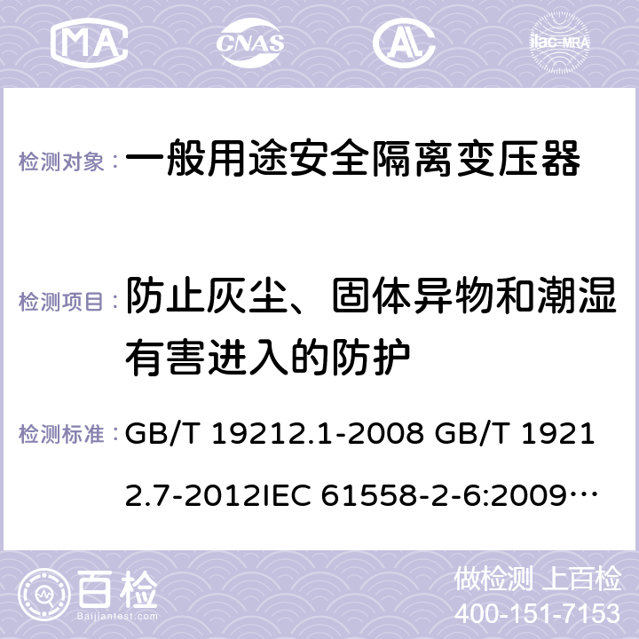 防止灰尘、固体异物和潮湿有害进入的防护 电源电压为1100V及以下的变压器、电抗器、电源装置和类似产品的安全 第7部分：安全隔离变压器和内装安全隔离变压器的电源装置的特殊要求和试验 GB/T 19212.1-2008 GB/T 19212.7-2012IEC 61558-2-6:2009EN 61558-2-6:2009AS/NZS 61558.2.6: 2009+A1:2012 17