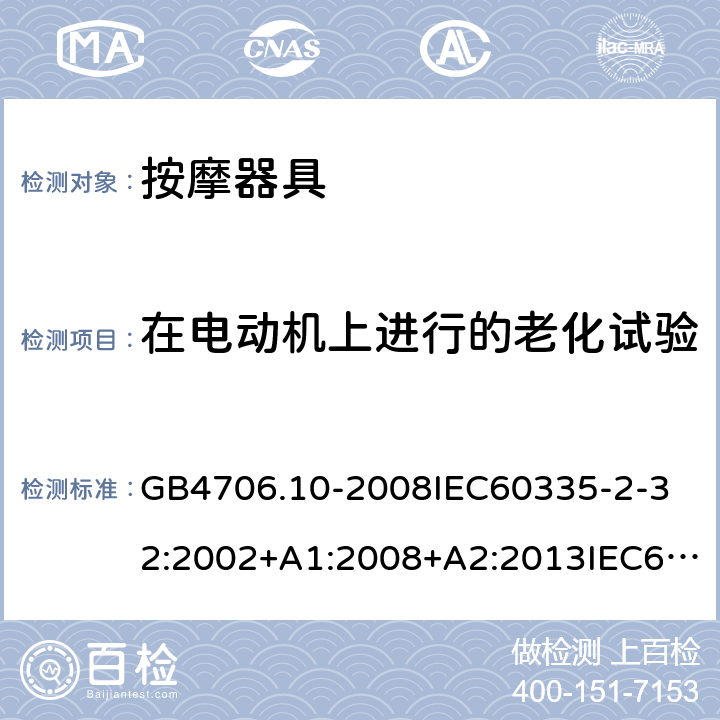 在电动机上进行的老化试验 家用和类似用途电器的安全按摩器具的的特殊要求 GB4706.10-2008
IEC60335-2-32:2002+A1:2008+A2:2013IEC60335-2-32:2019
EN60335-2-32:2003+A1:2008+A2:2015
AS/NZS60335.2.32:2014+A1:2016
SANS60335-2-32:2014(Ed.3.02) 附录C