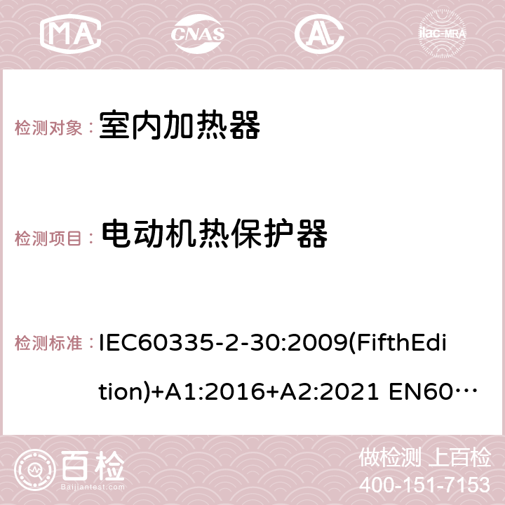 电动机热保护器 家用和类似用途电器的安全 室内加热器的特殊要求 IEC60335-2-30:2009(FifthEdition)+A1:2016+A2:2021 EN60335-2-30:2009+A11:2012+A1:2020+A12:2020 IEC 60335-2-30:2002(FourthEdition)+A1:2004+A2:2007 AS/NZS 60335.2.30:2015+A1:2015+A2:2017+A3:2020 GB 4706.23-2007 附录D