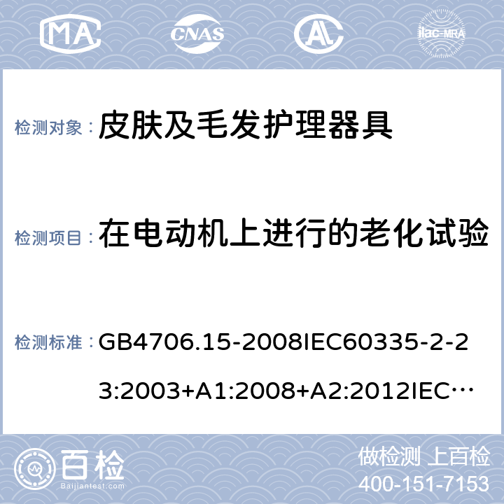 在电动机上进行的老化试验 家用和类似用途电器的安全皮肤及毛发护理器具的特殊要求 GB4706.15-2008
IEC60335-2-23:2003+A1:2008+A2:2012
IEC60335-2-23:2016+A1:2019
EN60335-2-23:2003+A1:2008+A11:2010+AC:2012+A2:2015
AS/NZS60335.2.23:2012+A1:2015AS/NZS60335.2.23:2017
SANS60335-2-23:2013(Ed.3.02)SANS60335-2-23:2019(Ed.4.00) 附录C