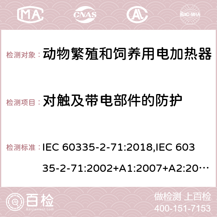对触及带电部件的防护 IEC 60335-2-71 家用和类似用途电器的安全 第2部分：动物繁殖和饲养用电加热器的特殊要求 :2018,:2002+A1:2007+A2:2012,EN 60335-2-71:2003+A1:2007,EN :2020,AS/NZS 60335.2.71:2018 8