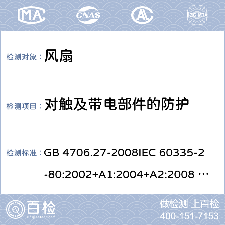 对触及带电部件的防护 家用和类似用途电器的安全 风扇的特殊要求 GB 4706.27-2008
IEC 60335-2-80:2002+A1:2004+A2:2008 
IEC 60335-2-80:2015 
EN 60335-2-80:2003+A1:2004+A2:2009
AS/NZS 60335.2.80:2004+A1:2009
AS/NZS 60335.2.80:2016
SANS 60335-2-80:2009 (Ed. 2.02) SANS 60335-2-80:2016 (Ed. 3.00) 8