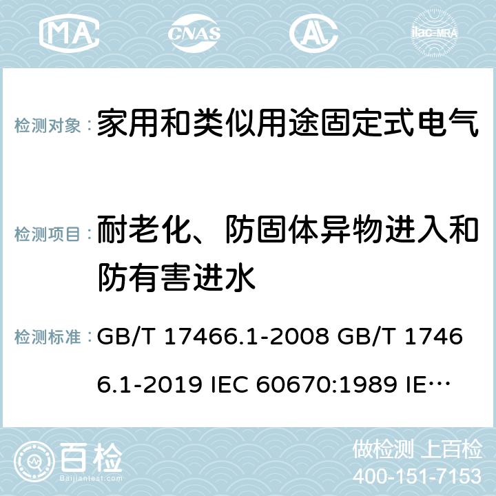 耐老化、防固体异物进入和防有害进水 家用和类似用途固定式电气装置电器附件安装盒和外壳 第1部分：通用要求 GB/T 17466.1-2008 GB/T 17466.1-2019 IEC 60670:1989 IEC 60670-1:2002+A1:2011 IEC 60670-1:2015 AS/NZS IEC 60670.1:2012 EN 60670-1:2005+A1:2013 SANS 60670-1:2012 (Ed. 1.01) SANS 60670-1:2016 (Ed. 2.00) SANS 1085:2014 (Ed. 3.04) SANS 1085:2018 (Ed. 3.05) 13