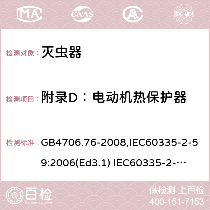 附录D：电动机热保护器 家用和类似用途电器的安全　灭虫器的特殊要求 GB4706.76-2008,IEC60335-2-59:2006(Ed3.1) 
IEC60335-2-59:2002+A1:2006+A2:2009,
EN60335-2-59:2003+A11:2018 附录D