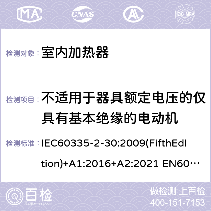 不适用于器具额定电压的仅具有基本绝缘的电动机 家用和类似用途电器的安全 室内加热器的特殊要求 IEC60335-2-30:2009(FifthEdition)+A1:2016+A2:2021 EN60335-2-30:2009+A11:2012+A1:2020+A12:2020 IEC 60335-2-30:2002(FourthEdition)+A1:2004+A2:2007 AS/NZS 60335.2.30:2015+A1:2015+A2:2017+A3:2020 GB 4706.23-2007 附录I