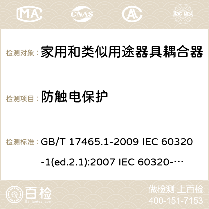 防触电保护 家用和类似用途器具耦合器 第1部分：通用要求 GB/T 17465.1-2009 IEC 60320-1(ed.2.1):2007 IEC 60320-1:2015+A1:2018 EN 60320-1:2001+A1:2007 EN 60320-1:2015 BS EN 60320-1:2001+A1:2007 BS EN 60320-1:2015 AS/NZS 60320.1:2012 VC 8012:2010 SANS 60320-1:2019 (Ed. 4.01) DIN EN 60320-1:2008 DIN EN 60320-1:2016-04; VDE 0625-1:2016-04 10