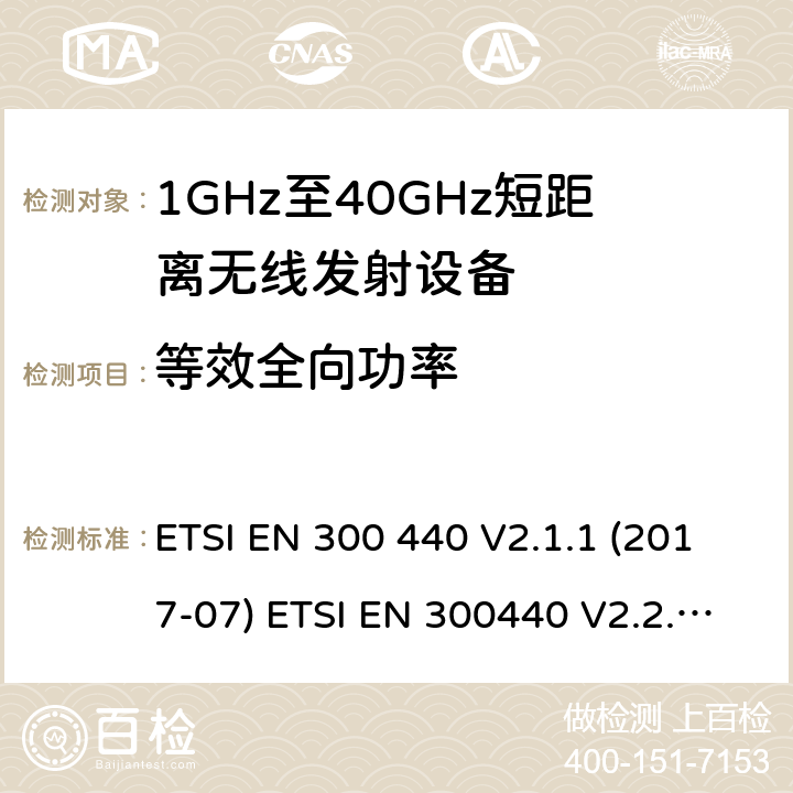 等效全向功率 电磁兼容性及无线频谱事物（ERM）；短距离传输设备；工作在1GHz至40GHz之间的射频设备；第1部分：技术特性及测试方法电磁兼容性及无线频谱事物（ERM）；短距离传输设备；工作在1GHz至40GHz之间的射频设备；第2部分：含RE指令第3.2条项下主要要求的EN协调标准无线电设备和系统 - 短距离设备 - 限值和测量方法. ETSI EN 300 440 V2.1.1 (2017-07) ETSI EN 300440 V2.2.1(2018-07) AS/NZS 4268:2017 4.2.2