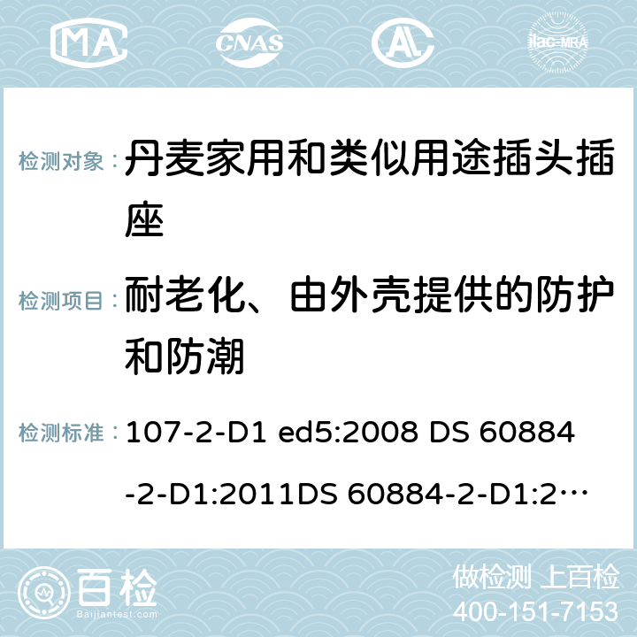 耐老化、由外壳提供的防护和防潮 家用和类似用途插头插座 丹麦的要求 107-2-D1 ed5:2008 
DS 60884-2-D1:2011
DS 60884-2-D1:2017 16