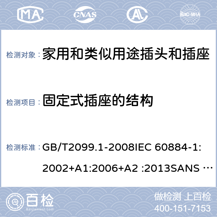 固定式插座的结构 家用和类似用途插头插座第1部分:通用要求 GB/T2099.1-2008IEC 60884-1:2002+A1:2006+A2 :2013SANS 60884-1:2013NBR 14136:2012NBR NM-60884-1:2010 IS 1293:2019 SNI 04-3892.1:2006 CEI 23-50:2007 + V1:2008 + V2:2011+V3:2015+V4:2015 NMX-J-412-1-ANCE-2011 SI32-1-1:2012 SN 441011-1:2019 SN 441011-2-2:2019 EN50075:1990 BSEN50075:1991 NP1260-1:2016 cl 13