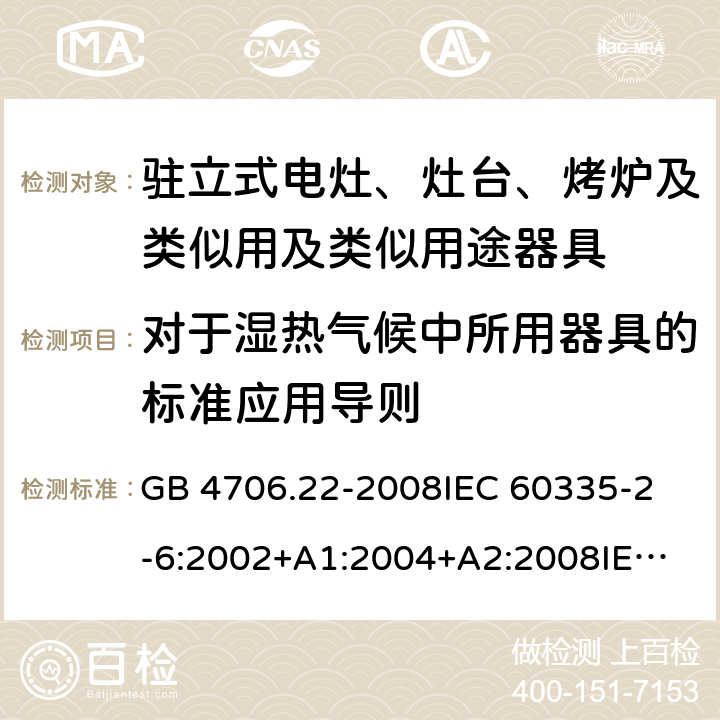 对于湿热气候中所用器具的标准应用导则 家用和类似用途电器的安全 驻立式电灶、灶台、烤炉及类似用及类似用途器具的特殊要求 GB 4706.22-2008
IEC 60335-2-6:2002+A1:2004+A2:2008
IEC 60335-2-6:2014+A1:2018
EN 60335-2-6:2015
AS/NZS 60335.2.6-2008
AS/NZS 60335.2.6:2014+A1:2015+A2:2019 附录P