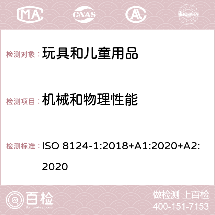 機械和物理性能 玩具安全.第1部分:有關機械和物理性能的安全方面 ISO 8124-1:2018+A1:2020+A2:2020 條款 4.1 正常使用，4.2 可預見的合理濫用，4.3 材料，4.4 小零件，4.5 某些特定玩具的形狀、尺寸及強度，4.6 邊緣，4.7 尖端，4.8 突出部件，4.9 金屬絲和桿件，4.10 用于包裝或玩具中的塑料袋或塑料薄膜，4.11 繩索，4.12 折疊機構，4.13 孔、間隙、機械裝置的可觸及性，4.14 彈簧，4.17 仿制防護玩具（頭盔、帽子、護目鏡），4.18 彈射玩具，4.19 旋翼和螺旋槳，4.20 水上玩具，4.24 熱源玩具，4.25 液體填充玩具，4.27 玩具滾軸溜冰鞋、單排滾軸溜冰鞋及玩具滑板，4.28 專門設計用于玩具的火藥帽，4.32 悠悠球，4.33 意圖完全或部分纏繞脖子的繩索，4.34 附有拖拉用繩索的雪橇和平底雪橇，5.1 總則，5.2 小零件測試，5.3 某些特定玩具的形狀及尺寸測試，5.4 小球測試，5.5 毛球測試， 5.6 學前玩偶測試，5.7 玩具部分或部件的可觸及性測試，5.8 銳利邊緣測試，5.9 銳利尖端測試，5.10 塑料薄膜厚度測試，5.11 繩索測試，5.14 仿制防護玩具的沖擊測試，5.15 動能和壁面沖擊試驗，5.18 溫升測試，5.19 液體填充玩具的滲漏測試，5.21 膨脹材料測試，5.22 折疊機構及滑動機構測試，5.23 可洗滌玩具的預處理，5.24 可預見的合理濫用測試