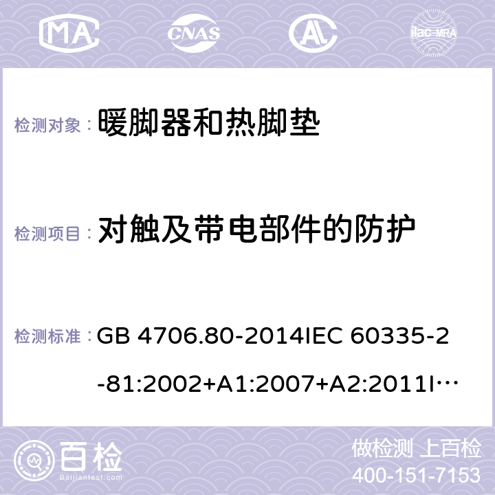 对触及带电部件的防护 家用和类似用途电器的安全 暖脚器和热脚垫的特殊要求 GB 4706.80-2014
IEC 60335-2-81:2002+A1:2007+A2:2011
IEC 60335-2-81:2015+A1:2017
EN 60335-2-81: 2002+A1：2007+A2：2012 8