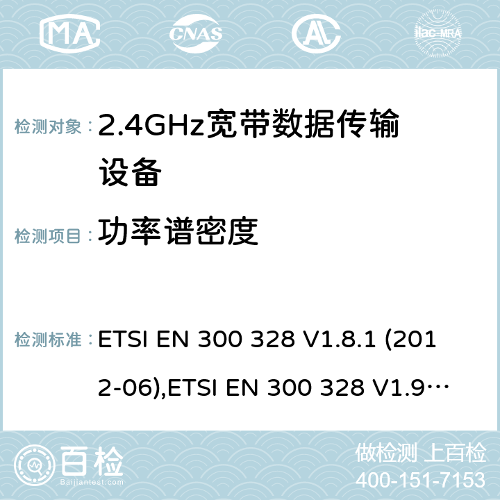 功率谱密度 电磁兼容及频谱限值:2.4GHz ISM频段及采用宽带数据调制技术的宽带数据传输设备的技术要求和测试方法 9kHz-40GHz 低电压电子电气设备的射频噪声发射的测量方法 无线电设备和系统 - 短距离设备 - 限值和测量方法 性能规范的2.4 GHz频段和使用跳频或数字调制的无线电通讯器具经营 ETSI EN 300 328 V1.8.1 (2012-06),ETSI EN 300 328 V1.9.1 (2015-02),ETSI EN 3003 28 V2.1.1 (2016-11),LP0002:2011,LP0002-2016,AS/NZS 4268:2012+A1:2013,AS/NZS 4268:2017,HKTA 1039 ISSUE 5 JUNE 2013