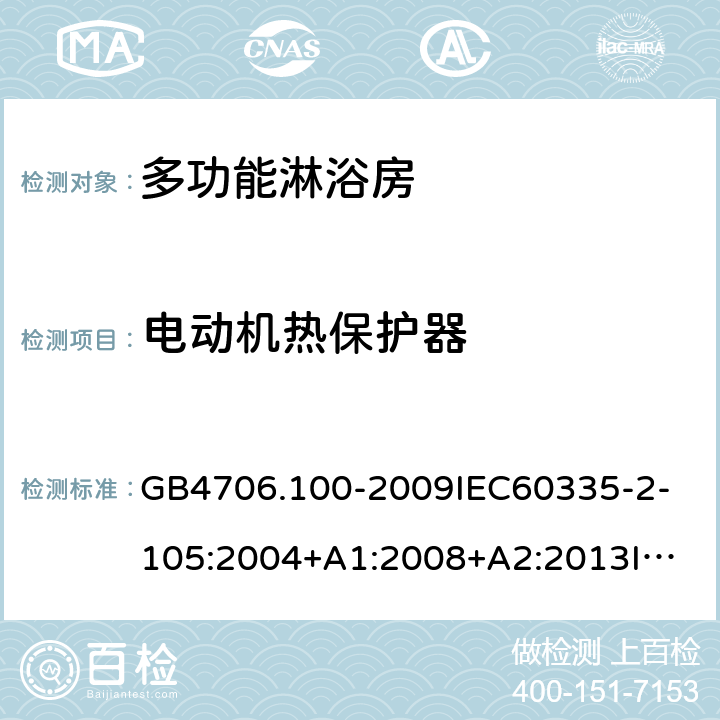 电动机热保护器 家用和类似用途电器的安全多功能淋浴房的特殊要求 GB4706.100-2009
IEC60335-2-105:2004+A1:2008+A2:2013
IEC60335-2-105:2016+A1:2019
EN60335-2-105:2005+A1:2008+A11:2010+A2:2020
AS/NZS60335.2.105:2006+A1:2008+A2:2014AS/NZS60335.2.105:2017
SANS60335-2-105:2014(Ed.1.02) 附录D