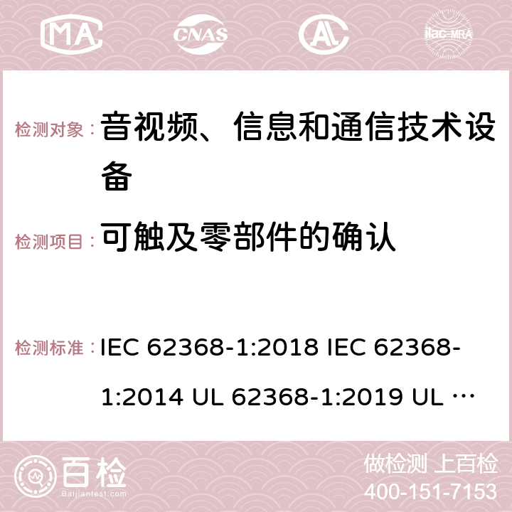 可触及零部件的确认 音频/视频、信息技术和通信技术设备 第1 部分：安全要求 IEC 62368-1:2018 IEC 62368-1:2014 UL 62368-1:2019 UL 62368-1:2014 CAN/CSA C22.2 No. 62368-1-19 Third Edition CAN/CSA C22.2 No. 62368-1-14 Second Edition EN IEC 62368-1:2020+A11:2020 EN 62368-1:2014+A11:2017 BS EN 62368-1:2020+A11:2020 附录V