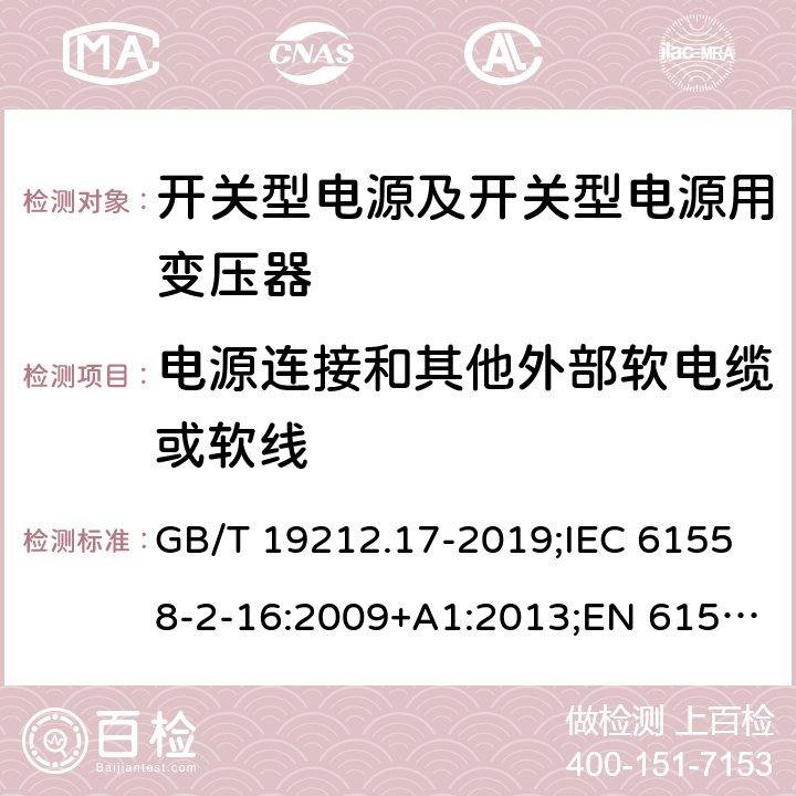 电源连接和其他外部软电缆或软线 电源电压为1 100V及以下的变压器、电抗器、电源装置和类似产品的安全 第17部分：开关型电源装置和开关型电源装置用变压器的特殊要求和试验 GB/T 19212.17-2019;IEC 61558-2-16:2009+A1:2013;EN 61558-2-16:2009+A1:2013;AS/NZS 61558.2.16:2010/Amdt 1:2010/Amdt 2:2012/Amdt 3:2014;J 61558-2-16(H26) 22