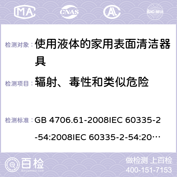 輻射、毒性和類似危險 家用和類似用途電器的安全 使用液體或蒸汽的家用表面清潔器具的特殊要求 GB 4706.61-2008
IEC 60335-2-54:2008
IEC 60335-2-54:2008+A1:2015+A2:2019
EN 60335-2-54:2008+A11:2012+AC:2015+A1:2015
AS/NZS 60335.2.54:2010 32