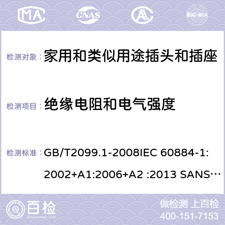 绝缘电阻和电气强度 家用和类似用途插头插座第1部分:通用要求 GB/T2099.1-2008IEC 60884-1:2002+A1:2006+A2 :2013 SANS 60884-1:2013 NBR 14136:2012NBR NM-60884-1:2010 IS 1293:2019 SNI 04-3892.1:2006 CEI 23-50:2007 + V1:2008 + V2:2011+V3:2015+V4:2015 NMX-J-412-1-ANCE-2011 SI32-1-1:2012 SN 441011-1:2019 SN 441011-2-2:2019 EN50075:1990 BSEN50075:1991 NP1260-1:2016 cl 17