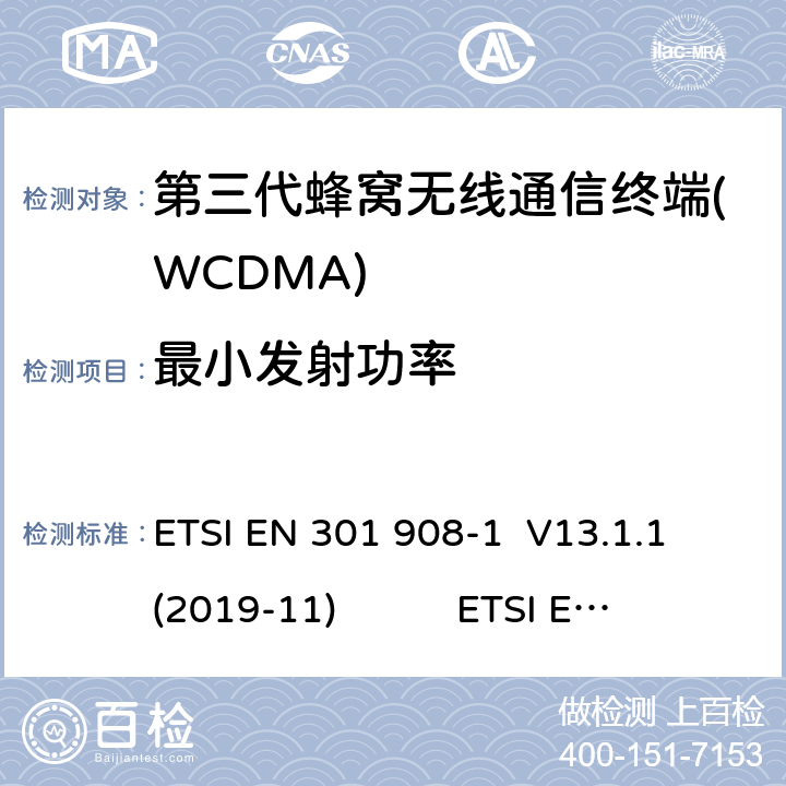 最小发射功率 蜂窝网络；协调标准覆盖2014/53的指令/ EU 3.2条基本要求； 第1部分：介绍和一般要求 ETSI EN 301 908-1 V11.1.1 蜂窝网络；协调标准覆盖2014/53的指令/ EU 3.2条基本要求；第2部分：CDMA直接扩频（UTRA FDD）用户设备（UE） ETSI EN 301 908-2 V11.1.2 通用移动通信系统（UMTS）；用户设备（UE）一致性规范；无线电传输和接收（FDD）；1部分：3GPP TS 34.121-1 V14.3.0 ETSI EN 301 908-1 V13.1.1 (2019-11) ETSI EN 301 908-2 V13.1.1 (2020-06) 3GPP TS 34.121-1 V16.2.0 (2019-10) 4.2.5(5.4.3)