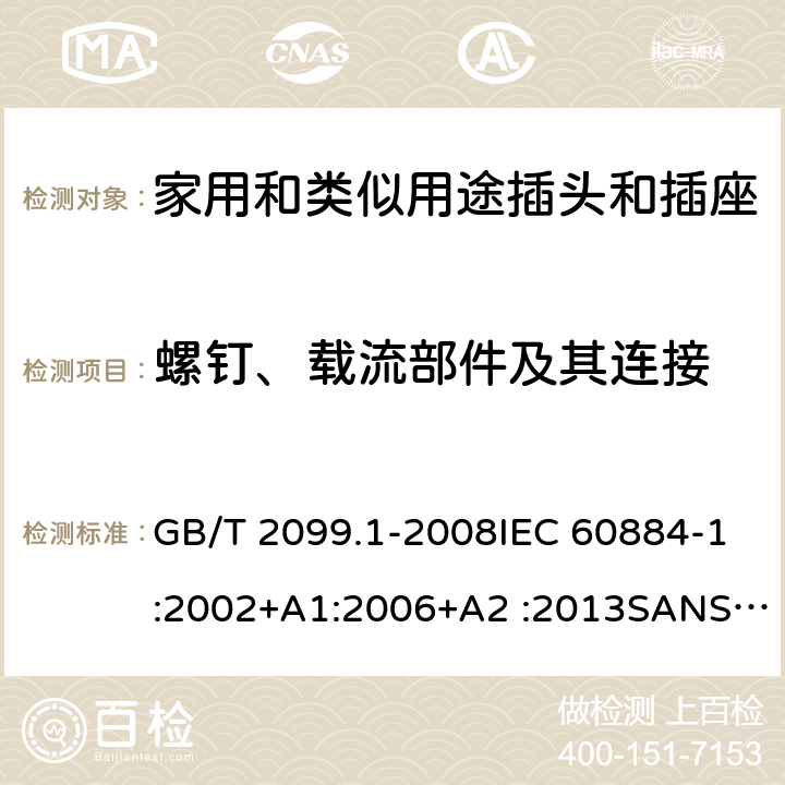 螺钉、载流部件及其连接 家用和类似用途插头插座第1部分:通用要求 GB/T 2099.1-2008IEC 60884-1:2002+A1:2006+A2 :2013SANS 60884-1:2013 NBR 14136:2012NBR NM-60884-1:2010 IS 1293:2019 SNI 04-3892.1:2006 CEI 23-50:2007 + V1:2008 + V2:2011+V3:2015+V4:2015 NMX-J-412-1-ANCE-2011 SI32-1-1:2012 SN 441011-1:2019 SN 441011-2-2:2019 EN50075:1990 BSEN50075:1991 NP1260-1:2016 cl 26