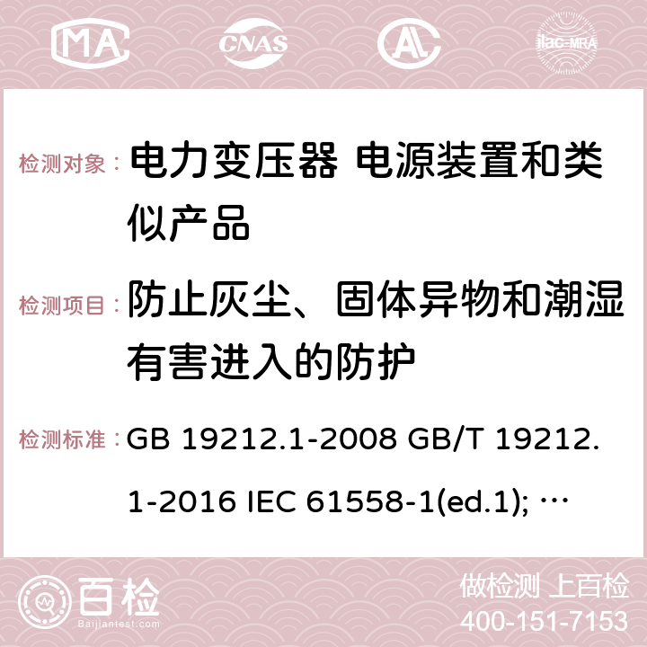 防止灰尘、固体异物和潮湿有害进入的防护 电力变压器、电源装置和类似产品的安全第1部分：通用要求和试验 GB 19212.1-2008 GB/T 19212.1-2016 IEC 61558-1(ed.1); am1 IEC 61558-1(ed.2) IEC 61558-1(ed.2.1) IEC 61558-1(ed.3.0) AS/NZS 61558.1-2008 17