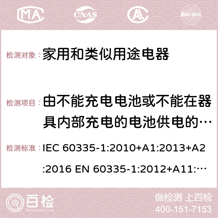 由不能充电电池或不能在器具内部充电的电池供电的器具 家用和类似用途电器的安全 第1部分:通用要求 IEC 60335-1:2010+A1:2013+A2:2016 EN 60335-1:2012+A11:2014+A13:2017 +A1:2019 +A14:2019 +A2:2019 IEC 60335-1:2001+A1:2004+A2:2006 附录S
