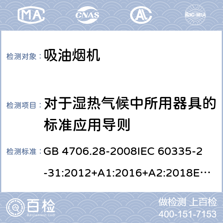 对于湿热气候中所用器具的标准应用导则 家用和类似用途电器的安全 吸油烟机的特殊要求 GB 4706.28-2008
IEC 60335-2-31:2012+A1:2016+A2:2018
EN 60335-2-31:2014
AS/NZS 60335.2.31:2013+A1:2015+A2:2017+A3:2019
SANS 60335-2-31:2014 (Ed. 4.00)(2009) 附录P