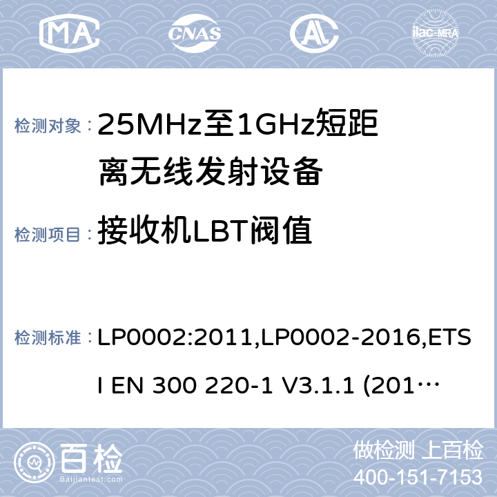 接收机LBT阀值 9kHz-40GHz 低电压电子电气设备的射频噪声发射的测量方法 电磁兼容性及无线频谱事物（ERM）;短距离传输设备;工作在25MHz至1000MHz之间并且功率在500mW以下的射频设备;第1部分：技术要求和测试方法 第2部分：根据R&TTE & RED指令的3.2要求欧洲协调标准 LP0002:2011,LP0002-2016,ETSI EN 300 220-1 V3.1.1 (2017-05),ETSI EN 300 220-2 V2.4.1(2012-05),ETSI EN 300 220-2 V3.1.1(2017-02),ETSI EN 300 220-2 V3.2.1(2018-06),ETSI EN 300 220-3-1 V2.1.1(2016-02),ETSI EN 300 220-3-2 V1.1.1(2017-02),ETSI EN 300 220-4 V1.1.1(2017-02)