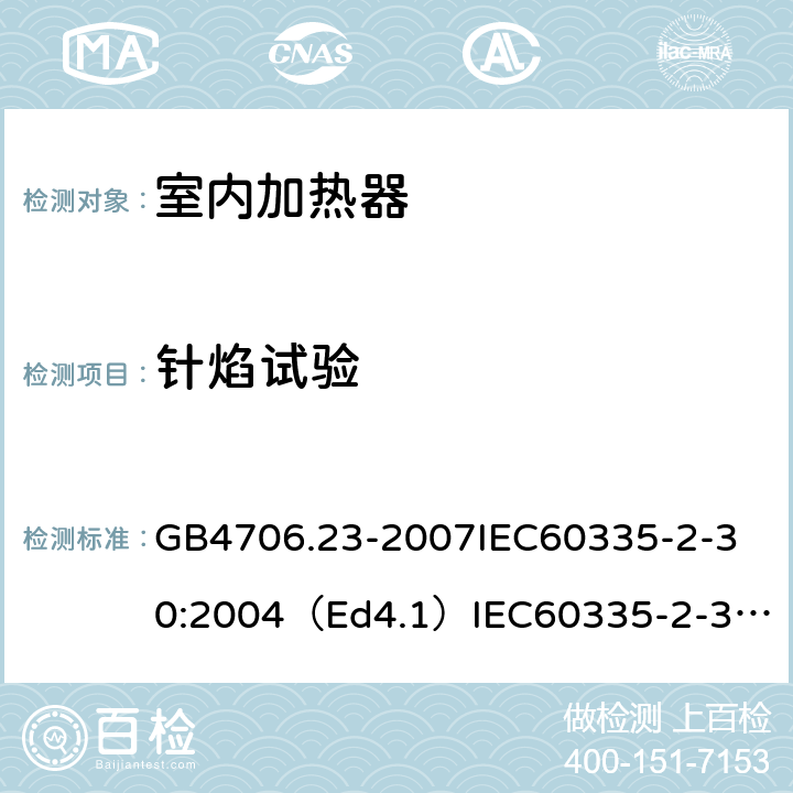 针焰试验 家用和类似用途电器的安全室内加热器的特殊要求 GB4706.23-2007
IEC60335-2-30:2004（Ed4.1）
IEC60335-2-30:2009+A1:2016
EN60335-2-30:2009+A11:2012
AS/NZS60335.2.30:2015+A1:2015+A2：2017
SANS60335-2-30:2013(Ed.4.00)SANS60335-2-30:2018(Ed.4.01) 附录E