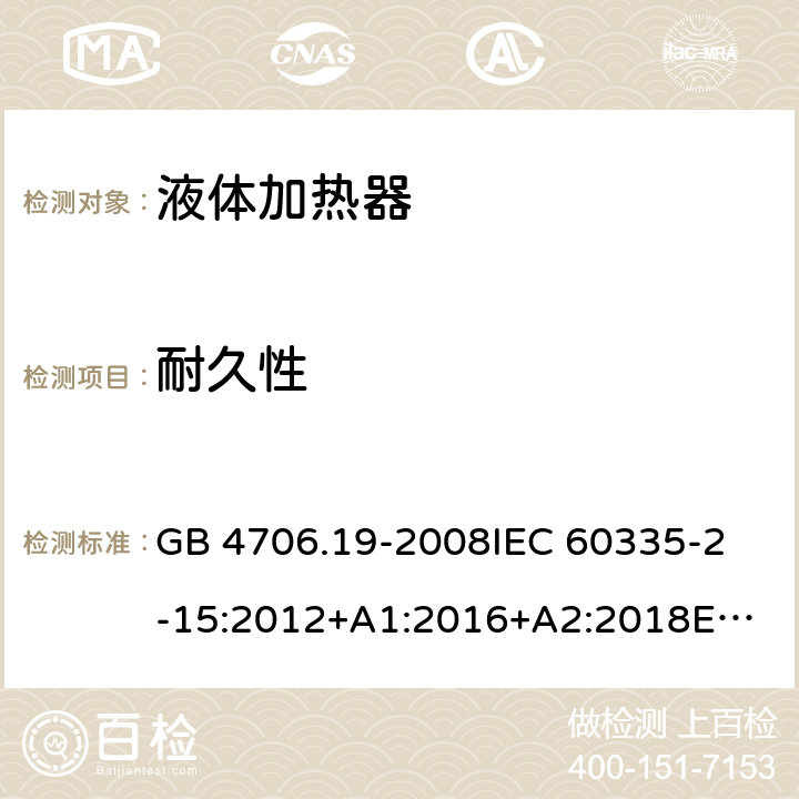 耐久性 家用和类似用途电器的安全 液体加热器的特殊要求 GB 4706.19-2008
IEC 60335-2-15:2012+A1:2016+A2:2018
EN 60335-2-15:2016+A11:2018
AS/NZS 60335.2.15:2002 +A1:2003+A2:2003+A3:2006+A4:2009
AS/NZS 60335.2.15:2013+A1:2016+A2:2017+A3:2018+A4:2019
AS/NZS 60335.2.15:2019 18