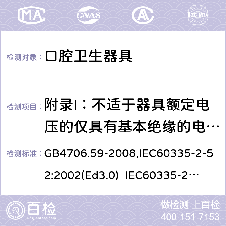 附录I：不适于器具额定电压的仅具有基本绝缘的电动机 家用和类似用途电器的安全　口腔卫生器具的特殊要求 GB4706.59-2008,IEC60335-2-52:2002(Ed3.0) 
IEC60335-2-52:2002+A1:2008+A2:2017,EEN60335-2-52:2003+A12:2019 附录I