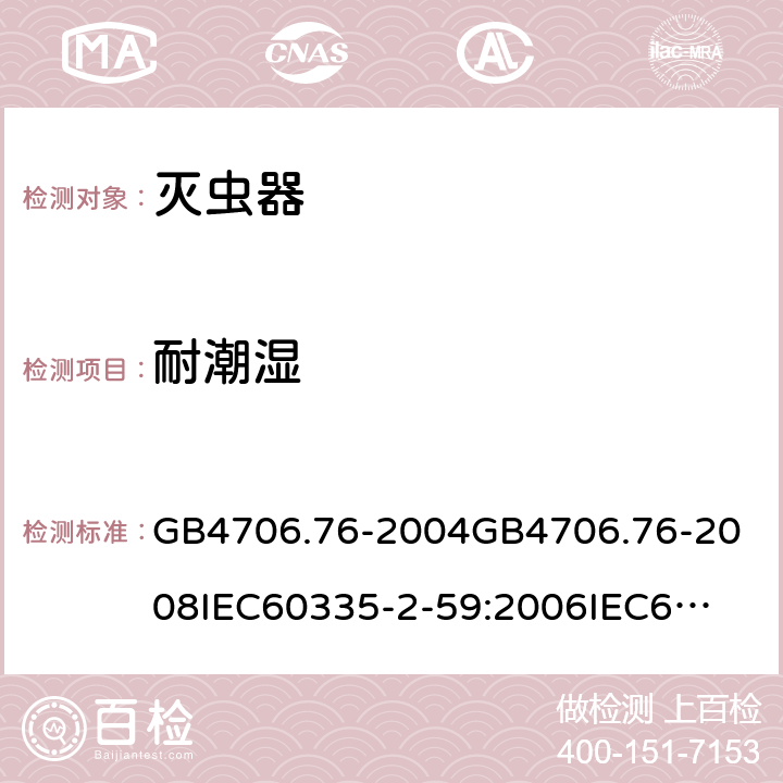 耐潮湿 家用和类似用途电器的安全灭虫器的特殊要求 GB4706.76-2004
GB4706.76-2008
IEC60335-2-59:2006
IEC60335-2-59:2009
IEC60335-2-59:2002+A1:2006+A2:2009
EN60335-2-59:2003+A1:2006+A2:2009+A11:2018
AS/NZS60335.2.59:2005+A1:2005+A2:2006+A3:2010 15