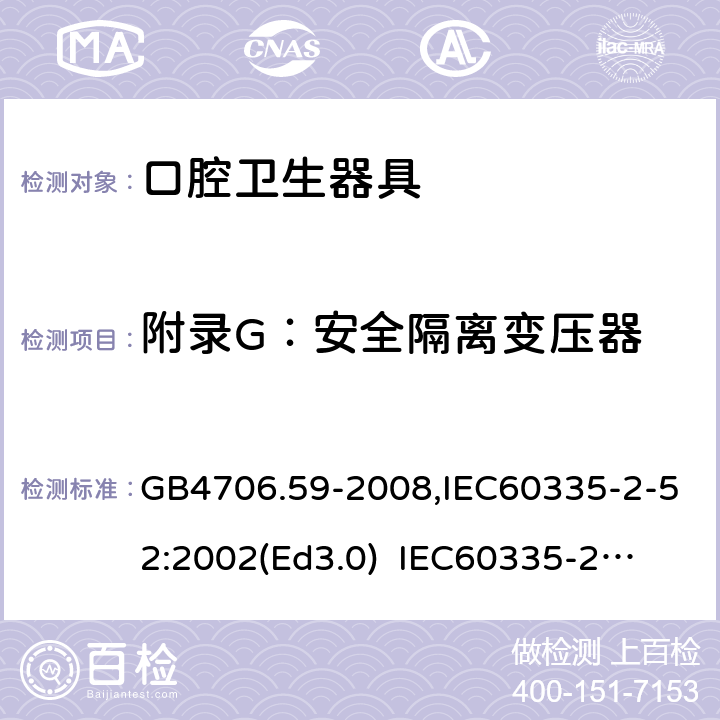 附录G：安全隔离变压器 家用和类似用途电器的安全　口腔卫生器具的特殊要求 GB4706.59-2008,IEC60335-2-52:2002(Ed3.0) 
IEC60335-2-52:2002+A1:2008+A2:2017,EEN60335-2-52:2003+A12:2019 附录G