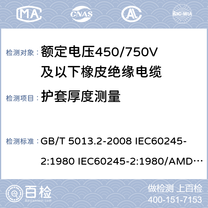 护套厚度测量 额定电压450/750V及以下橡皮绝缘电缆 第2部分: 试验方法 GB/T 5013.2-2008 
IEC60245-2:1980 IEC60245-2:1980/AMD1:1985 
IEC60245-2:1994 IEC60245-2:1994/AMD1:1997IEC60245-2:1994/AMD2:1998 
J60245-2（H20）
JIS C 3663-2：2003 1.10