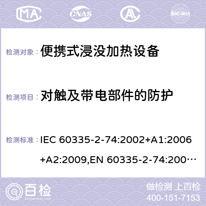 对触及带电部件的防护 IEC 60335-2-74 家用和类似用途电器安全–第2-74部分:便携式浸没加热设备的特殊要求 :2002+A1:2006+A2:2009,EN 60335-2-74:2003+A1:2006+A2:2009+A11:2018,AS/NZS 60335.2.74:2018