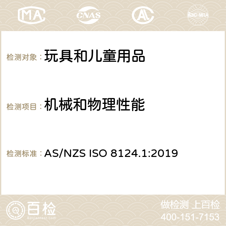 機(jī)械和物理性能 玩具安全 有關(guān)機(jī)械和物理性能的安全方面 AS/NZS ISO 8124.1:2019 條款 4.1 正常使用，4.2 可預(yù)見的合理濫用，4.3 材料，4.4 小零件，4.5 某些特定玩具的形狀、尺寸及強(qiáng)度，4.6 邊緣，4.7 尖端，4.8 突出部件，4.9 金屬絲和桿件，4.10 用于包裝或玩具中的塑料袋或塑料薄膜，4.11 繩索和彈性繩，4.12 折疊機(jī)構(gòu)，4.13 孔、間隙、機(jī)械裝置的可觸及性，4.14 彈簧，4.17 仿制防護(hù)玩具（頭盔、帽子、護(hù)目鏡），4.18 彈射玩具，4.19 旋翼和螺旋槳，4.20 水上玩具，4.24 熱源玩具，4.25 液體填充玩具，4.27 玩具滾軸溜冰鞋、單排滾軸溜冰鞋及玩具滑板，4.28 火藥帽，5.1 總則，5.2 小零件測(cè)試，5.3 某些特定玩具的形狀及尺寸測(cè)試，5.4 小球測(cè)試，5.5 毛球測(cè)試，5.6 學(xué)前玩偶測(cè)試，5.7 玩具部分或部件的可觸及性測(cè)試，5.8 銳利邊緣測(cè)試，5.9 銳利尖端測(cè)試，5.10 塑料薄膜厚度測(cè)試，5.11 繩索測(cè)試，5.14 仿制防護(hù)玩具的沖擊測(cè)試，5.15 動(dòng)能和壁面沖擊試驗(yàn)，5.18 溫升測(cè)試，5.19 液體填充玩具的滲漏測(cè)試，5.21 膨脹材料測(cè)試，5.22 折疊機(jī)構(gòu)及滑動(dòng)機(jī)構(gòu)測(cè)試，5.23 可洗滌玩具的預(yù)處理，5.24 可預(yù)見的合理濫用測(cè)試