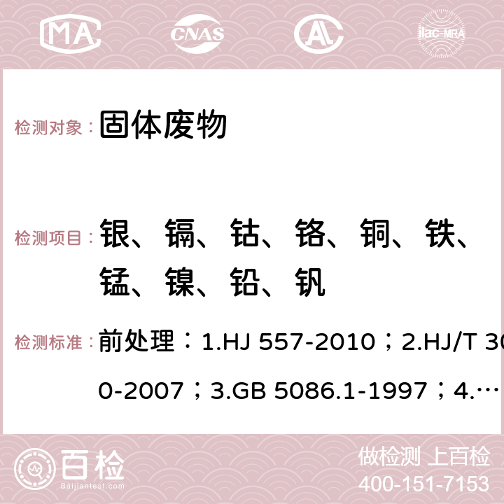 银、镉、钴、铬、铜、铁、锰、镍、铅、钒 前处理：1.固体废物 浸出毒性浸出方法 水平振荡法
2.固体废物 浸出毒性浸出方法 醋酸缓冲溶液法
3.固体废物 浸出毒性浸出方法 翻转法
4.固体废物 浸出毒性浸出方法 硫酸硝酸法
测试方法：危险废物鉴别标准 浸出毒性鉴别 
固体废物 金属元素的测定 石墨炉原子吸收光谱法 前处理：1.HJ 557-2010；2.HJ/T 300-2007；3.GB 5086.1-1997；4.HJ/T 299-2007
测试方法：GB 5085.3—2007 附录C