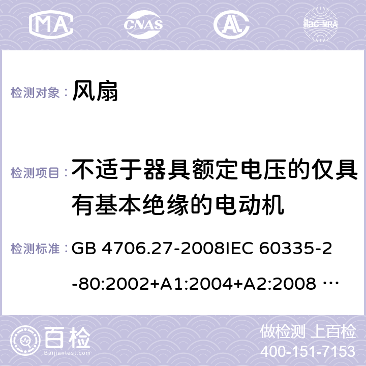 不适于器具额定电压的仅具有基本绝缘的电动机 家用和类似用途电器的安全 风扇的特殊要求 GB 4706.27-2008
IEC 60335-2-80:2002+A1:2004+A2:2008 
IEC 60335-2-80:2015 
EN 60335-2-80:2003+A1:2004+A2:2009
AS/NZS 60335.2.80:2004+A1:2009
AS/NZS 60335.2.80:2016
SANS 60335-2-80:2016 (Ed. 3.00) 附录I