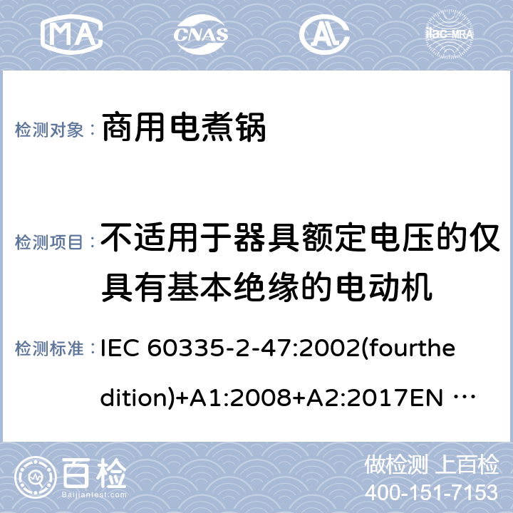 不适用于器具额定电压的仅具有基本绝缘的电动机 家用和类似用途电器的安全 商用电煮锅的特殊要求 IEC 60335-2-47:2002(fourthedition)+A1:2008+A2:2017EN 60335-2-47:2003+A1:2008+A11:2012+A2:2019GB 4706.35-2008 附录I