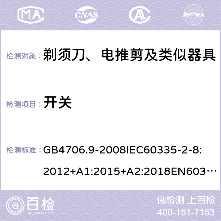 开关 家用和类似用途电器的安全剃须刀、电推剪及类似器具 GB4706.9-2008
IEC60335-2-8:2012+A1:2015+A2:2018
EN60335-2-8:2015+A1：2016
AS/NZS60335.2.8:2004+A1:2006+A2:2009
AS/NZS60335.2.8:2013+A1:2017+A2:2019
SANS60335-2-8:2013(Ed.3.00) 附录H